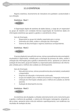 PARTE   II       MANUAL BRASILEIRO DE ACREDITAÇÃO HOSPITALAR
                                  3.5.3 ESTATÍSTICAS

                     Registro estatístico, levantamento de indicadores de qualidade e produtividade e
             sua utilização.

                    Estatísticas - Nível 1
                      PADRÃO

                   A Organização dispõe de estatística de dados básicos, a cargo de um responsável
             ou grupo de trabalho com condições técnicas (capacitação) de transformar dados em
             informações estatísticas que apoiem a gestão e o atendimento clínico.

                    Itens de Orientação
                    •      Responsável ou grupo de trabalho capacitado para o serviço.
                    •      Sistemática de coleta, análise e utilização das informações.
                    •      Sistema de documentação e registros estatísticos correspondentes.

                    Estatísticas - Nível 2

                      PADRÃO

                     O serviço dispõe de manual(is) de normas, rotinas e procedimentos documentado(s),
             atualizado(s) e disponível(is), voltados para a orientação do processo de coleta, análise e
             utilização das informações para a gestão e atendimento clínico; apresenta um sistema de
             avaliação de área (setor, grupo de trabalho ou responsável pelas estatísticas) e de informa-
             ções voltadas para a melhoria dos cuidados ao cliente/paciente.

                    Itens de Orientação
                    •      Manual(is) de normas, rotinas e procedimentos documentado(s), atualizado(s)
                           e disponível(is).
                    •      Programa de educação e treinamento continuado.
                    •      Grupos de trabalho para a melhoria de processos e integração institucional.
                    •      Utilização de informações voltadas para a melhoria de cuidados ao cliente/
                           paciente.
                    •      Avaliação de desempenho da área.

                    Estatísticas - Nível 3
                      PADRÃO

                    As estatísticas são divulgadas e utilizadas sistematicamente como instrumento para
             a gestão e melhoria da qualidade; o sistema de informação é abrangente, atingindo to-
             das as áreas; apresenta vários ciclos de melhoria e aperfeiçoamento, com evidências nos
             resultados de avaliação da área.


  80
 