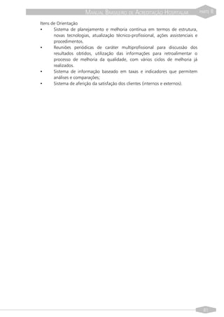 MANUAL BRASILEIRO DE ACREDITAÇÃO HOSPITALAR                  PARTE   II

Itens de Orientação
•      Sistema de planejamento e melhoria contínua em termos de estrutura,
       novas tecnologias, atualização técnico-profissional, ações assistenciais e
       procedimentos.
•      Reuniões periódicas de caráter multiprofissional para discussão dos
       resultados obtidos, utilização das informações para retroalimentar o
       processo de melhoria da qualidade, com vários ciclos de melhoria já
       realizados.
•      Sistema de informação baseado em taxas e indicadores que permitem
       análises e comparações;
•      Sistema de aferição da satisfação dos clientes (internos e externos).




                                                                                      81
 