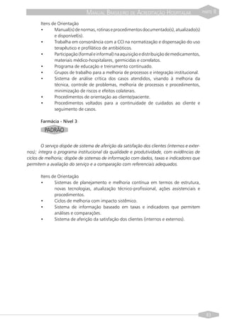 MANUAL BRASILEIRO DE ACREDITAÇÃO HOSPITALAR                      PARTE   II
       Itens de Orientação
       •      Manual(is) de normas, rotinas e procedimentos documentado(s), atualizado(s)
              e disponível(is).
       •      Trabalha em consonância com a CCI na normatização e dispensação do uso
              terapêutico e profilático de antibióticos.
       •      Participação (formal e informal) na aquisição e distribuição de medicamentos,
              materiais médico-hospitalares, germicidas e correlatos.
       •      Programa de educação e treinamento continuado.
       •      Grupos de trabalho para a melhoria de processos e integração institucional.
       •      Sistema de análise crítica dos casos atendidos, visando à melhoria da
              técnica, controle de problemas, melhoria de processos e procedimentos,
              minimização de riscos e efeitos colaterais.
       •      Procedimentos de orientação ao cliente/paciente.
       •      Procedimentos voltados para a continuidade de cuidados ao cliente e
              seguimento de casos.

       Farmácia - Nível 3
         PADRÃO

        O serviço dispõe de sistema de aferição da satisfação dos clientes (internos e exter-
nos); integra o programa institucional da qualidade e produtividade, com evidências de
ciclos de melhoria; dispõe de sistemas de informação com dados, taxas e indicadores que
permitem a avaliação do serviço e a comparação com referenciais adequados.

       Itens de Orientação
       •      Sistemas de planejamento e melhoria contínua em termos de estrutura,
              novas tecnologias, atualização técnico-profissional, ações assistenciais e
              procedimentos.
       •      Ciclos de melhoria com impacto sistêmico.
       •      Sistema de informação baseado em taxas e indicadores que permitem
              análises e comparações.
       •      Sistema de aferição da satisfação dos clientes (internos e externos).




                                                                                                  83
 