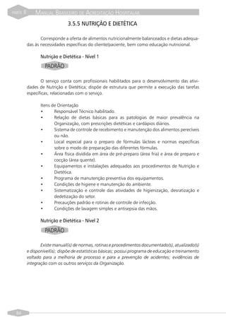 PARTE   II       MANUAL BRASILEIRO DE ACREDITAÇÃO HOSPITALAR
                                  3.5.5 NUTRIÇÃO E DIETÉTICA

                    Corresponde a oferta de alimentos nutricionalmente balanceados e dietas adequa-
             das às necessidades específicas do cliente/paciente, bem como educação nutricional.

                    Nutrição e Dietética - Nível 1
                      PADRÃO

                    O serviço conta com profissionais habilitados para o desenvolvimento das ativi-
             dades de Nutrição e Dietética; dispõe de estrutura que permite a execução das tarefas
             específicas, relacionadas com o serviço.

                    Itens de Orientação
                    •      Responsável Técnico habilitado.
                    •      Relação de dietas básicas para as patologias de maior prevalência na
                           Organização, com prescrições dietéticas e cardápios diários.
                    •      Sistema de controle de recebimento e manutenção dos alimentos perecíveis
                           ou não.
                    •      Local especial para o preparo de fórmulas lácteas e normas específicas
                           sobre o modo de preparação das diferentes fórmulas.
                    •      Área física dividida em área de pré-preparo (área fria) e área de preparo e
                           cocção (área quente).
                    •      Equipamentos e instalações adequados aos procedimentos de Nutrição e
                           Dietética.
                    •      Programa de manutenção preventiva dos equipamentos.
                    •      Condições de higiene e manutenção do ambiente.
                    •      Sistematização e controle das atividades de higienização, desratização e
                           dedetização do setor.
                    •      Precauções padrão e rotinas de controle de infecção.
                    •      Condições de lavagem simples e antisepsia das mãos.

                    Nutrição e Dietética - Nível 2
                      PADRÃO

                    Existe manual(is) de normas, rotinas e procedimentos documentado(s), atualizado(s)
             e disponível(is); dispõe de estatísticas básicas; possui programa de educação e treinamento
             voltado para a melhoria de processo e para a prevenção de acidentes; evidências de
             integração com os outros serviços da Organização.




  84
 