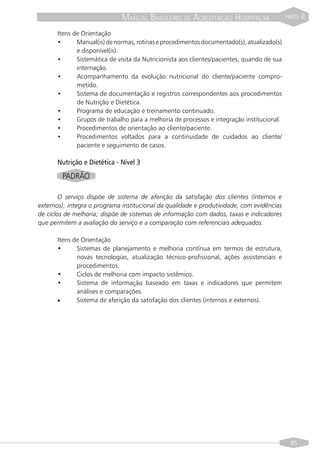 MANUAL BRASILEIRO DE ACREDITAÇÃO HOSPITALAR                   PARTE   II

      Itens de Orientação
      •      Manual(is) de normas, rotinas e procedimentos documentado(s), atualizado(s)
             e disponível(is).
      •      Sistemática de visita da Nutricionista aos clientes/pacientes, quando de sua
             internação.
      •      Acompanhamento da evolução nutricional do cliente/paciente compro-
             metido.
      •      Sistema de documentação e registros correspondentes aos procedimentos
             de Nutrição e Dietética.
      •      Programa de educação e treinamento continuado.
      •      Grupos de trabalho para a melhoria de processos e integração institucional.
      •      Procedimentos de orientação ao cliente/paciente.
      •      Procedimentos voltados para a continuidade de cuidados ao cliente/
             paciente e seguimento de casos.

      Nutrição e Dietética - Nível 3

        PADRÃO

        O serviço dispõe de sistema de aferição da satisfação dos clientes (internos e
externos); integra o programa institucional da qualidade e produtividade, com evidências
de ciclos de melhoria; dispõe de sistemas de informação com dados, taxas e indicadores
que permitem a avaliação do serviço e a comparação com referenciais adequados.

      Itens de Orientação
      •      Sistemas de planejamento e melhoria contínua em termos de estrutura,
             novas tecnologias, atualização técnico-profissional, ações assistenciais e
             procedimentos.
      •      Ciclos de melhoria com impacto sistêmico.
      •      Sistema de informação baseado em taxas e indicadores que permitem
             análises e comparações.
      •      Sistema de aferição da satisfação dos clientes (internos e externos).




                                                                                              85
 