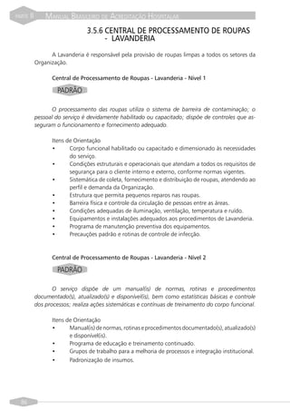PARTE   II       MANUAL BRASILEIRO DE ACREDITAÇÃO HOSPITALAR
                                 3.5.6 CENTRAL DE PROCESSAMENTO DE ROUPAS
                                       - LAVANDERIA
                   A Lavanderia é responsável pela provisão de roupas limpas a todos os setores da
             Organização.

                   Central de Processamento de Roupas - Lavanderia - Nível 1

                      PADRÃO

                   O processamento das roupas utiliza o sistema de barreira de contaminação; o
             pessoal do serviço é devidamente habilitado ou capacitado; dispõe de controles que as-
             seguram o funcionamento e fornecimento adequado.

                   Itens de Orientação
                   •      Corpo funcional habilitado ou capacitado e dimensionado às necessidades
                          do serviço.
                   •      Condições estruturais e operacionais que atendam a todos os requisitos de
                          segurança para o cliente interno e externo, conforme normas vigentes.
                   •      Sistemática de coleta, fornecimento e distribuição de roupas, atendendo ao
                          perfil e demanda da Organização.
                   •      Estrutura que permita pequenos reparos nas roupas.
                   •      Barreira física e controle da circulação de pessoas entre as áreas.
                   •      Condições adequadas de iluminação, ventilação, temperatura e ruído.
                   •      Equipamentos e instalações adequados aos procedimentos de Lavanderia.
                   •      Programa de manutenção preventiva dos equipamentos.
                   •      Precauções padrão e rotinas de controle de infecção.


                   Central de Processamento de Roupas - Lavanderia - Nível 2

                      PADRÃO

                    O serviço dispõe de um manual(is) de normas, rotinas e procedimentos
             documentado(s), atualizado(s) e disponível(is), bem como estatísticas básicas e controle
             dos processos; realiza ações sistemáticas e contínuas de treinamento do corpo funcional.

                   Itens de Orientação
                   •      Manual(is) de normas, rotinas e procedimentos documentado(s), atualizado(s)
                          e disponível(is).
                   •      Programa de educação e treinamento continuado.
                   •      Grupos de trabalho para a melhoria de processos e integração institucional.
                   •      Padronização de insumos.




  86
 