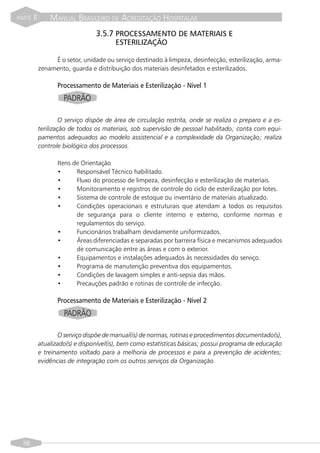 PARTE   II       MANUAL BRASILEIRO DE ACREDITAÇÃO HOSPITALAR
                                  3.5.7 PROCESSAMENTO DE MATERIAIS E
                                         ESTERILIZAÇÃO

                  É o setor, unidade ou serviço destinado à limpeza, desinfecção, esterilização, arma-
             zenamento, guarda e distribuição dos materiais desinfetados e esterilizados.

                    Processamento de Materiais e Esterilização - Nível 1
                      PADRÃO

                      O serviço dispõe de área de circulação restrita, onde se realiza o preparo e a es-
             terilização de todos os materiais, sob supervisão de pessoal habilitado; conta com equi-
             pamentos adequados ao modelo assistencial e a complexidade da Organização; realiza
             controle biológico dos processos.

                    Itens de Orientação
                    •      Responsável Técnico habilitado.
                    •      Fluxo do processo de limpeza, desinfecção e esterilização de materiais.
                    •      Monitoramento e registros de controle do ciclo de esterilização por lotes.
                    •      Sistema de controle de estoque ou inventário de materiais atualizado.
                    •      Condições operacionais e estruturais que atendam a todos os requisitos
                           de segurança para o cliente interno e externo, conforme normas e
                           regulamentos do serviço.
                    •      Funcionários trabalham devidamente uniformizados.
                    •      Áreas diferenciadas e separadas por barreira física e mecanismos adequados
                           de comunicação entre as áreas e com o exterior.
                    •      Equipamentos e instalações adequados às necessidades do serviço.
                    •      Programa de manutenção preventiva dos equipamentos.
                    •      Condições de lavagem simples e anti-sepsia das mãos.
                    •      Precauções padrão e rotinas de controle de infecção.

                    Processamento de Materiais e Esterilização - Nível 2
                      PADRÃO

                    O serviço dispõe de manual(is) de normas, rotinas e procedimentos documentado(s),
             atualizado(s) e disponível(is), bem como estatísticas básicas; possui programa de educação
             e treinamento voltado para a melhoria de processos e para a prevenção de acidentes;
             evidências de integração com os outros serviços da Organização.




  88
 