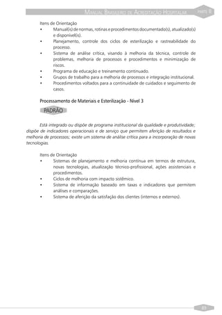MANUAL BRASILEIRO DE ACREDITAÇÃO HOSPITALAR                  PARTE   II

      Itens de Orientação
      •      Manual(is) de normas, rotinas e procedimentos documentado(s), atualizado(s)
             e disponível(is).
      •      Planejamento, controle dos ciclos de esterilização e rastreabilidade do
             processo.
      •      Sistema de análise crítica, visando à melhoria da técnica, controle de
             problemas, melhoria de processos e procedimentos e minimização de
             riscos.
      •      Programa de educação e treinamento continuado.
      •      Grupos de trabalho para a melhoria de processos e integração institucional.
      •      Procedimentos voltados para a continuidade de cuidados e seguimento de
             casos.

      Processamento de Materiais e Esterilização - Nível 3
         PADRÃO

       Está integrado ou dispõe de programa institucional da qualidade e produtividade;
dispõe de indicadores operacionais e de serviço que permitem aferição de resultados e
melhoria de processos; existe um sistema de análise crítica para a incorporação de novas
tecnologias.

      Itens de Orientação
      •      Sistemas de planejamento e melhoria contínua em termos de estrutura,
             novas tecnologias, atualização técnico-profissional, ações assistenciais e
             procedimentos.
      •      Ciclos de melhoria com impacto sistêmico.
      •      Sistema de informação baseado em taxas e indicadores que permitem
             análises e comparações.
      •      Sistema de aferição da satisfação dos clientes (internos e externos).




                                                                                             89
 