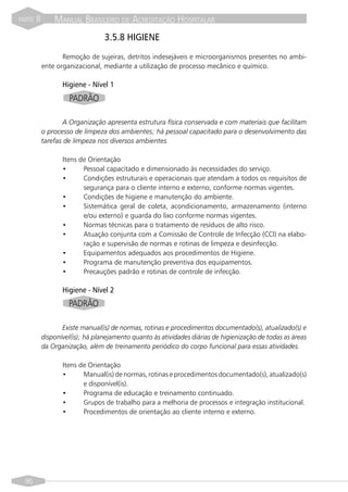PARTE   II       MANUAL BRASILEIRO DE ACREDITAÇÃO HOSPITALAR
                                   3.5.8 HIGIENE
                    Remoção de sujeiras, detritos indesejáveis e microorganismos presentes no ambi-
             ente organizacional, mediante a utilização de processo mecânico e químico.

                    Higiene - Nível 1
                      PADRÃO

                    A Organização apresenta estrutura física conservada e com materiais que facilitam
             o processo de limpeza dos ambientes; há pessoal capacitado para o desenvolvimento das
             tarefas de limpeza nos diversos ambientes.

                    Itens de Orientação
                    •      Pessoal capacitado e dimensionado às necessidades do serviço.
                    •      Condições estruturais e operacionais que atendam a todos os requisitos de
                           segurança para o cliente interno e externo, conforme normas vigentes.
                    •      Condições de higiene e manutenção do ambiente.
                    •      Sistemática geral de coleta, acondicionamento, armazenamento (interno
                           e/ou externo) e guarda do lixo conforme normas vigentes.
                    •      Normas técnicas para o tratamento de resíduos de alto risco.
                    •      Atuação conjunta com a Comissão de Controle de Infecção (CCI) na elabo-
                           ração e supervisão de normas e rotinas de limpeza e desinfecção.
                    •      Equipamentos adequados aos procedimentos de Higiene.
                    •      Programa de manutenção preventiva dos equipamentos.
                    •      Precauções padrão e rotinas de controle de infecção.

                    Higiene - Nível 2
                      PADRÃO

                    Existe manual(is) de normas, rotinas e procedimentos documentado(s), atualizado(s) e
             disponível(is); há planejamento quanto às atividades diárias de higienização de todas as áreas
             da Organização, além de treinamento periódico do corpo funcional para essas atividades.

                    Itens de Orientação
                    •      Manual(is) de normas, rotinas e procedimentos documentado(s), atualizado(s)
                           e disponível(is).
                    •      Programa de educação e treinamento continuado.
                    •      Grupos de trabalho para a melhoria de processos e integração institucional.
                    •      Procedimentos de orientação ao cliente interno e externo.




  90
 