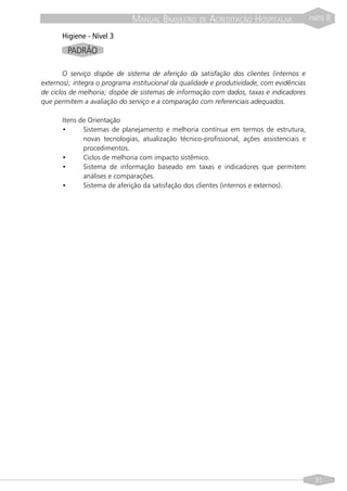 MANUAL BRASILEIRO DE ACREDITAÇÃO HOSPITALAR                  PARTE   II

      Higiene - Nível 3
        PADRÃO

        O serviço dispõe de sistema de aferição da satisfação dos clientes (internos e
externos); integra o programa institucional da qualidade e produtividade, com evidências
de ciclos de melhoria; dispõe de sistemas de informação com dados, taxas e indicadores
que permitem a avaliação do serviço e a comparação com referenciais adequados.

      Itens de Orientação
      •      Sistemas de planejamento e melhoria contínua em termos de estrutura,
             novas tecnologias, atualização técnico-profissional, ações assistenciais e
             procedimentos.
      •      Ciclos de melhoria com impacto sistêmico.
      •      Sistema de informação baseado em taxas e indicadores que permitem
             análises e comparações.
      •      Sistema de aferição da satisfação dos clientes (internos e externos).




                                                                                             91
 