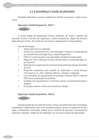 PARTE   II       MANUAL BRASILEIRO DE ACREDITAÇÃO HOSPITALAR

                                     3.5.9 SEGURANÇA E SAÚDE OCUPACIONAL

                       Atividades destinadas a prevenir acidentes de trabalho e promover a saúde ocupa-
             cional.

                       Segurança e Saúde Ocupacional - Nível 1
                         PADRÃO

                     O serviço dispõe de Responsável Técnico habilitado, de modo a atender aos
             requisitos formais e técnicos de Segurança e Saúde Ocupacional; dispõe de estrutura
             adequada para tal fim, de acordo com as normas e regulamentos correspondentes.

                       Itens de Orientação
                       •      Responsável Técnico habilitado.
                       •      Sistema de acompanhamento, documentação e registros correspondentes
                              aos procedimentos de Segurança e Saúde Ocupacional.
                       •      CIPA em função do porte e da capacidade instalada da Organização.
                       •      Mapas de risco e colocação em locais de fácil acesso e visualização pelo cor-
                              po funcional.
                       •      Ações de imunização ativa em profissionais de saúde que exerçam atividades
                              de risco.
                       •      Programas preventivos para hepatite B, tuberculose e outras doenças
                              infecciosas (p. ex.: HIV), acidentes elétricos, radiações e explosões.
                       •      Uso sistemático de equipamentos de proteção individual (EPIs) e coletivos
                              (EPCs) para a prevenção de acidentes.
                       •      Cuidados com equipamentos e uniformes quanto à sua descontaminação e
                              lavagem.
                       •      Precauções padrão e rotinas de controle de infecção.



                       Segurança e Saúde Ocupacional - Nível 2
                         PADRÃO

                    O serviço dispõe de manual(is) de normas, rotinas e procedimentos documentado(s),
             atualizado(s) e disponível(is), bem como estatísticas básicas; possui um programa de edu-
             cação e treinamento continuado, voltado para a melhoria de processos e prevenção de
             acidentes e seqüelas; evidências de integração com os outros serviços da Organização.




  92
 