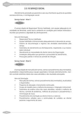 PARTE   II       MANUAL BRASILEIRO DE ACREDITAÇÃO HOSPITALAR
                                  3.5.10 SERVIÇO SOCIAL

                   Atendimento prestado ao paciente e aos seus familiares quanto às questões
             socioeconômicas, e reintegração social.

                    Serviço Social - Nível 1

                      PADRÃO

                    O serviço dispõe de Responsável Técnico habilitado, com equipe adequada às ne-
             cessidades da demanda; existe local e ambiente em condições para realizar entrevistas e
             reuniões que preserve a dignidade do cliente/paciente.

                    Itens de Orientação
                    •      Responsável Técnico habilitado.
                    •      Equipe habilitada e dimensionada adequadamente à demanda do serviço.
                    •      Sistema de documentação e registros das atividades desenvolvidas pelo
                           serviço.
                    •      Sistemática de atendimento ao cliente/paciente, respeitando a sua necessi-
                           dade individual.
                    •      Atendimento às necessidades do cliente interno da Organização.
                    •      Instalações adequadas que garantam a privacidade do atendimento.
                    •      Precauções padrão e rotinas de controle de infecção.

                    Serviço Social - Nível 2

                      PADRÃO

                    O serviço dispõe de manual(is) de normas, rotinas e procedimentos documentado(s),
             atualizado(s) e disponível(is) possui equipe capacitada e treinada sistematicamente; man-
             tém controle estatístico básico dos casos atendidos e dos resultados alcançados.

                    Itens de Orientação
                    •      Manual(is) de normas, rotinas e procedimentos documentado(s), atualizado(s)
                           e disponível(is).
                    •      Programa de educação e treinamento continuado.
                    •      Grupos de trabalho para a melhoria de processos e integração institucional.
                    •      Sistemática de análise crítica dos casos atendidos, visando à melhoria da
                           técnica, controle de problemas, melhoria de processos e procedimentos e
                           minimização de riscos.
                    •      Procedimentos de orientação ao cliente (interno e externo).
                    •      Procedimentos voltados para a continuidade de cuidados ao cliente/
                           paciente e seguimento de casos.




  94
 