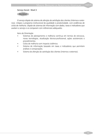 MANUAL BRASILEIRO DE ACREDITAÇÃO HOSPITALAR                      PARTE   II

       Serviço Social - Nível 3

         PADRÃO

        O serviço dispõe de sistema de aferição da satisfação dos clientes (internos e exter-
nos); integra o programa institucional da qualidade e produtividade, com evidências de
ciclos de melhoria; dispõe de sistemas de informação com dados, taxas e indicadores que
avaliam o serviço e os comparam com referenciais adequados.

       Itens de Orientação
       •      Sistemas de planejamento e melhoria contínua em termos de estrutura,
              novas tecnologias, atualização técnico-profissional, ações assistenciais e
              procedimentos.
       •      Ciclos de melhoria com impacto sistêmico.
       •      Sistema de informação baseado em taxas e indicadores que permitem
              análises e comparações.
       •      Sistema de aferição da satisfação dos clientes (internos e externos).




                                                                                                  95
 