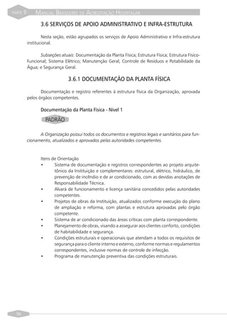 PARTE   II       MANUAL BRASILEIRO DE ACREDITAÇÃO HOSPITALAR
                    3.6 SERVIÇOS DE APOIO ADMINISTRATIVO E INFRA-ESTRUTURA

                     Nesta seção, estão agrupados os serviços de Apoio Administrativo e Infra-estrutura
             institucional.

                   Subseções atuais: Documentação da Planta Física; Estrutura Física; Estrutura Físico-
             Funcional; Sistema Elétrico; Manutenção Geral, Controle de Resíduos e Potabilidade da
             Água; e Segurança Geral.

                                  3.6.1 DOCUMENTAÇÃO DA PLANTA FÍSICA

                    Documentação e registro referentes à estrutura física da Organização, aprovada
             pelos órgãos competentes.

                    Documentação da Planta Física - Nível 1

                      PADRÃO

                   A Organização possui todos os documentos e registros legais e sanitários para fun-
             cionamento, atualizados e aprovados pelas autoridades competentes.



                    Itens de Orientação
                    •      Sistema de documentação e registros correspondentes ao projeto arquite-
                           tônico da Instituição e complementares: estrutural, elétrico, hidráulico, de
                           prevenção de incêndio e de ar condicionado, com as devidas anotações de
                           Responsabilidade Técnica.
                    •      Alvará de funcionamento e licença sanitária concedidos pelas autoridades
                           competentes.
                    •      Projetos de obras da Instituição, atualizados conforme execução do plano
                           de ampliação e reforma, com plantas e estrutura aprovadas pelo órgão
                           competente.
                    •      Sistema de ar condicionado das áreas críticas com planta correspondente.
                    •      Planejamento de obras, visando a assegurar aos clientes conforto, condições
                           de habitabilidade e segurança.
                    •      Condições estruturais e operacionais que atendam a todos os requisitos de
                           segurança para o cliente interno e externo, conforme normas e regulamentos
                           correspondentes, inclusive normas de controle de infecção.
                    •      Programa de manutenção preventiva das condições estruturais.




  96
 