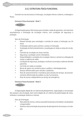 PARTE   II       MANUAL BRASILEIRO DE ACREDITAÇÃO HOSPITALAR
                                     3.6.2 ESTRUTURA FÍSICO-FUNCIONAL

                       Consiste nas vias de acesso à Instituição, circulação interna e externa, sinalização e
             fluxos.

                       Estrutura Físico-Funcional - Nível 1

                         PADRÃO

                    A Organização possui fácil acesso para entrada e saída de pacientes, com barreiras
             arquitetônicas e orientação da circulação interna, com condições de segurança e
             proteção.

                       Itens de Orientação
                       •      Pessoal treinado para orientação e controle do acesso à Instituição nas 24
                              horas.
                       •      Sinalização externa para orientar o acesso à Instituição.
                       •      Sinalização de fácil entendimento e visualização em todas as áreas de circula-
                              ção.
                       •      Controle da circulação em áreas restritas.
                       •      Segurança e proteção contra intempéries.
                       •      Disponibilidade e condições de circulação interna e vertical na utilização de
                              macas e cadeiras de rodas.
                       •      Condições de segurança, proteção e conforto na entrada e saída de clientes/
                              pacientes.
                       •      Corrimão em todas as escadas.
                       •      Barras de apoio nos sanitários para o público e clientes/pacientes.
                       •      Acessos diferenciados para veículos e pedestres.
                       •      Área de estacionamento e manobras para veículos de serviços, de provisio-
                              namento diferenciada do público ou dos funcionários.
                       •      Área de acesso independente ao serviço de emergência.

                       Estrutura Físico-Funcional - Nível 2

                         PADRÃO

                    A Organização dispõe de um sistema de planejamento, organização e manutenção
             dos acessos e da circulação, bem como dispõe de um sistema de padronização de sinais,
             símbolos e sinalização (externa e interna).

                       Itens de Orientação
                       •      Manual(is) de normas, rotinas e procedimentos documentado(s), atualizado(s)
                              e disponível(is).
                       •      Sistema e documentação do processo de planejamento de acessos e circula-
                              ção.


  98
 