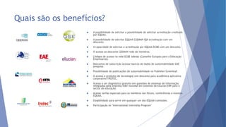 Quais são os benefícios?
 A possibilidade de solicitar a possibilidade de solicitar acreditação creditado
por EQUAA.
 A possibilidade de solicitar EQUAA-CEEMAN IQA acreditação com um
desconto
 A capacidade de solicitar a acreditação por EQUAA-ECBE com um desconto.
 O acesso ao desconto CEEMAN rede de membros.
 Códigos de acesso na rede ECBE adesão (Conselho Europeu para a Educação
Empresarial).
 Descontos de subscrição acessar bancos de dados de sustentabilidade GSE
pesquisa.
 Possibilidade de publicações de sustentabilidade no Publisher Greenleaf.
 O acesso a produtos de tecnologia com desconto para acadêmica aplicativo
corporativo TROTEC.
 Acesso a um diagnóstico gratuito em questões de sistemas de informação
integrados pela empresa líder mundial em sistemas de Ellucian ERP para o
sector da educação.
 Acesse tarifas especiais para os membros nos fóruns, conferências e eventos
EQUAA.
 Elegibilidade para servir em qualquer um dos EQUAA comissões.
 Participação no "International Internship Program"
 