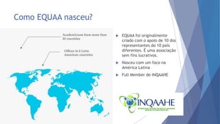 Como EQUAA nasceu?
 EQUAA foi originalmente
criado com o apoio de 10 dos
representantes do 10 país
diferentes. É uma associação
sem fins lucrativos.
 Nasceu com um foco na
América Latina
 Full Member de INQAAHE
 