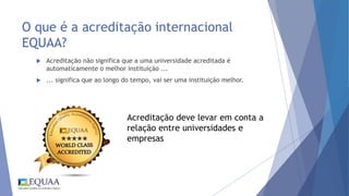 O que é a acreditação internacional
EQUAA?
 Acreditação não significa que a uma universidade acreditada é
automaticamente o melhor instituição ...
 ... significa que ao longo do tempo, vai ser uma instituição melhor.
Acreditação deve levar em conta a
relação entre universidades e
empresas
 