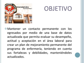 OBJETIVO Mantener un contacto permanente con los egresados por medio de una base de datos actualizada que permita evaluar su desempeño, actitud y aceptación en el área laboral para crear un plan de mejoramiento permanente del programa de enfermería, teniendo en cuenta sus fortalezas y debilidades, manteniéndoles actualizados. 