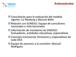 Antecedentes
Consultorías para la evaluación del modelo
vigente: Liz Reisberg y Manuel Bello
Relación con SUNEDU: Equipo de consultores
nacionales e internacionales
Información de monitoreo de SINEACE:
Evaluadores, entidades educativas, especialistas
Comisión transversal: Directores y especialistas de
cada DEA
Equipo de asesores a la comisión: Manuel
Rodríguez
 