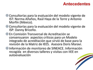 Antecedentes
Consultorías para la evaluación del modelo vigente de
IST: Norma Añaños, Raúl Haya de la Torre y Antonio
Morfín (México).
Consultorías para la evaluación del modelo vigente de
ISP: Danny Briceño.
En Comisión Transversal de Acreditación se
consensuaron aspectos críticos para un Modelo
integrado de acreditación que sirvió de base para la
revisión de la Matriz de IEES. Asesora Doris Maraví.
Información de monitoreo de SINEACE. Información
recogida en diversos talleres y visitas con IIEE en
autoevaluación
 