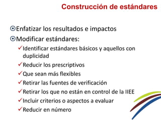 Construcción de estándares
Enfatizar los resultados e impactos
Modificar estándares:
Identificar estándares básicos y aquellos con
duplicidad
Reducir los prescriptivos
Que sean más flexibles
Retirar las fuentes de verificación
Retirar los que no están en control de la IIEE
Incluir criterios o aspectos a evaluar
Reducir en número
 