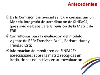 Antecedentes
En la Comisión transversal se logró consensuar un
Modelo integrado de acreditación de SINEACE,
que sirvió de base para la revisión de la Matriz de
EBR
Consultorías para la evaluación del modelo
vigente de EBR: Francisco Basili, Barbara Hunt y
Trinidad Ortiz
Información de monitoreo de SINEACE:
apreciaciones sobre la matriz recogidas en
instituciones educativas en autoevaluación
 