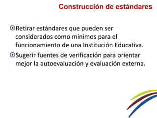 Retirar estándares que pueden ser
considerados como mínimos para el
funcionamiento de una Institución Educativa.
Sugerir fuentes de verificación para orientar
mejor la autoevaluación y evaluación externa.
Construcción de estándares
 