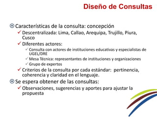 Diseño de Consultas
Características de la consulta: concepción
 Descentralizada: Lima, Callao, Arequipa, Trujillo, Piura,
Cusco
 Diferentes actores:
Consulta con actores de instituciones educativas y especialistas de
UGEL/DRE
Mesa Técnica: representantes de instituciones y organizaciones
Grupo de expertos
 Criterios de la consulta por cada estándar: pertinencia,
coherencia y claridad en el lenguaje.
Se espera obtener de las consultas:
 Observaciones, sugerencias y aportes para ajustar la
propuesta
 