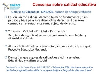  Educación con calidad: derecho humano fundamental, bien
público y base para garantizar otros derechos. Educación
centrada en el estudiante como sujeto de derecho.
 Trinomio Calidad – Equidad – Pertinencia
Requiere de significados que respondan a la complejidad y
diversidad del país
 Alude a la finalidad de la educación, es decir calidad para qué.
Proyecto Educativo Nacional.
 Demostrar que algo es de calidad, es aludir a su valor.
Exigibilidad y vigilancia social
Declaración de Incheón, Corea del SUR 2015 -“Educación 2030: Hacia una educación
inclusiva y equitativa de calidad y un aprendizaje a lo largo de la vida para todos”
Comité de Calidad del SINEACE, espacio de diálogo y reflexión
Consenso sobre calidad educativa
 