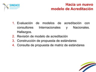 1. Evaluación de modelos de acreditación con
consultores Internacionales y Nacionales.
Hallazgos.
2. Revisión de modelo de acreditación
3. Construcción de propuesta de estándares
4. Consulta de propuesta de matriz de estándares
Hacia un nuevo
modelo de Acreditación
 