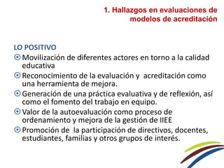 1. Hallazgos en evaluaciones de
modelos de acreditación
LO POSITIVO
Movilización de diferentes actores en torno a la calidad
educativa
Reconocimiento de la evaluación y acreditación como
una herramienta de mejora.
Generación de una práctica evaluativa y de reflexión, así
como el fomento del trabajo en equipo.
Valor de la autoevaluación como proceso de
ordenamiento y mejora de la gestión de IIEE
Promoción de la participación de directivos, docentes,
estudiantes, familias y otros grupos de interés.
 