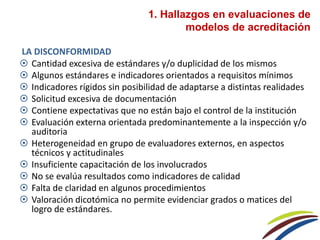 LA DISCONFORMIDAD
 Cantidad excesiva de estándares y/o duplicidad de los mismos
 Algunos estándares e indicadores orientados a requisitos mínimos
 Indicadores rígidos sin posibilidad de adaptarse a distintas realidades
 Solicitud excesiva de documentación
 Contiene expectativas que no están bajo el control de la institución
 Evaluación externa orientada predominantemente a la inspección y/o
auditoria
 Heterogeneidad en grupo de evaluadores externos, en aspectos
técnicos y actitudinales
 Insuficiente capacitación de los involucrados
 No se evalúa resultados como indicadores de calidad
 Falta de claridad en algunos procedimientos
 Valoración dicotómica no permite evidenciar grados o matices del
logro de estándares.
1. Hallazgos en evaluaciones de
modelos de acreditación
 