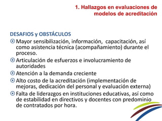 DESAFIOS y OBSTÁCULOS
Mayor sensibilización, información, capacitación, así
como asistencia técnica (acompañamiento) durante el
proceso.
Articulación de esfuerzos e involucramiento de
autoridades
Atención a la demanda creciente
Alto costo de la acreditación (implementación de
mejoras, dedicación del personal y evaluación externa)
Falta de liderazgos en instituciones educativas, así como
de estabilidad en directivos y docentes con predominio
de contratados por hora.
1. Hallazgos en evaluaciones de
modelos de acreditación
 