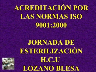 ACREDITACIÓN POR
LAS NORMAS ISO
9001:2000
JORNADA DE
ESTERILIZACIÓN
H.C.U
LOZANO BLESA

 
