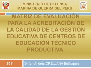 Matriz de evaluación para la acreditación de la calidad de la gestión educativa de centros de educación técnico productiva. Dr (c ) Andrés ORELLANA Belásquez MINISTERIO DE DEFENSA MARINA DE GUERRA DEL PERÚ 2011 
