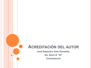 ACREDITACIÓN DEL AUTOR
José Alejandro Soto González.
5to. Bach B “25”
Computación
 