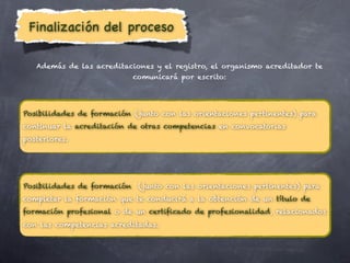 Finalización del proceso

   Además de las acreditaciones y el registro, el organismo acreditador te
                           comunicará por escrito:




Posibilidades de formación (junto con las orientaciones pertinentes) para
continuar la acreditación de otras competencias en convocatorias
posteriores.




Posibilidades de formación (junto con las orientaciones pertinentes) para
completar la formación que te conducirá a la obtención de un título de
formación profesional o de un certificado de profesionalidad, relacionados
con las competencias acreditadas.
 