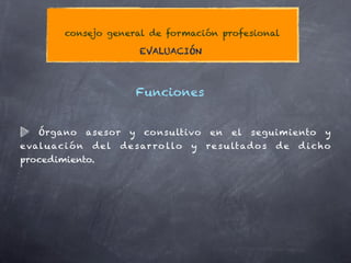 consejo general de formación profesional

                                EVALUACIÓN



                                Funciones


    Órgano         asesor   y    consultivo        en   el   seguimiento       y
e val u ac i ó n    del   d e s ar r o l lo   y   re s u lt ad o s   de   d icho
procedimiento.
 
