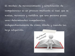 El modelo de reconocimiento y acreditación de

competencias es un proceso mediante el cual que se

evalua, reconoce y certifica que una persona posee

unas determinadas competencias,

independientemente de cómo, dónde y cuando las

haya adquirido.
                                     to
                                e cre
                           a l D 009
                         Re 24/2
                           12
 