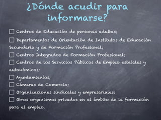 ¿Dónde acudir para
          informarse?
  Centros de Educación de personas adultas;

  Departamentos de Orientación de Institutos de Educación
Secundaria y de Formación Profesional;
  Centros Integrados de Formación Profesional;
  Centros de los Servicios Públicos de Empleo estatales y
autonómicos;
  Ayuntamientos;
  Cámaras de Comercio;
  Organizaciones sindicales y empresariales;
  Otros organismos privados en el ámbito de la formación
para el empleo.
 