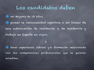 Los candidatos deben
   ser Mayores de 18 años;

   poseer la nacionalidad española o ser titular de

una autorización de residencia o, de residencia y

trabajo en España en vigor;

                              y

   tener experiencia laboral y/o formación relacionada

con   las    competencias   profesionales   que   se   quieren

acreditar.
 