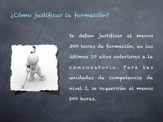 ¿Cómo justificar la formación?


                 Se deben justificar al menos

                 300 horas de formación, en los

                 últimos 10 años anteriores a la

                 co n v o cato r i a .   Par a   las

                 unidades     de   competencia    de

                 nivel I, se requerirán al menos

                 200 horas.
 