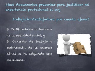 ¿Qué documentos presentar para justificar mi
experiencia profesional si soy


    trabajador/trabajadora por cuenta ajena?


  Certificado de la tesorería

de la seguridad social; y

   Contrato    de   trabajo   o

certificación de la empresa

dónde se ha adquirido esta

experiencia.
 