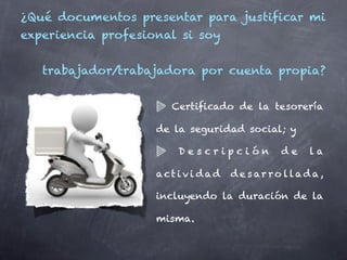 ¿Qué documentos presentar para justificar mi
experiencia profesional si soy


   trabajador/trabajadora por cuenta propia?


                      Certificado de la tesorería

                    de la seguridad social; y

                        Descripción           de     la

                    act i vi dad   d e s ar r o l lad a ,

                    incluyendo la duración de la

                    misma.
 