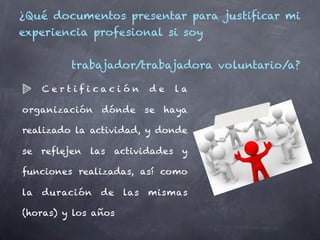 ¿Qué documentos presentar para justificar mi
experiencia profesional si soy


           trabajador/trabajadora voluntario/a?

     Certificación            de     la

organización      dónde       se   haya

realizado la actividad, y donde

se   reflejen   las    actividades    y

funciones realizadas, así como

la   duración     de    las   mismas

(horas) y los años
 
