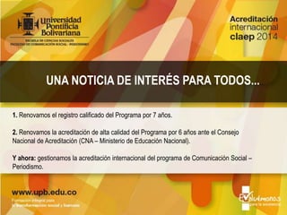 1. Renovamos el registro calificado del Programa por 7 años.
2. Renovamos la acreditación de alta calidad del Programa por 6 años ante el Consejo
Nacional de Acreditación (CNA – Ministerio de Educación Nacional).
Y ahora: gestionamos la acreditación internacional del programa de Comunicación Social –
Periodismo.
UNA NOTICIA DE INTERÉS PARA TODOS...
 