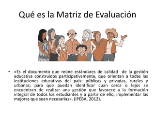 Qué es la Matriz de Evaluación




• «Es el documento que reúne estándares de calidad de la gestión
  educativa construidos participativamente, que orientan a todas las
  instituciones educativas del país: públicas y privadas, rurales y
  urbanas; para que puedan identificar cuan cerca o lejos se
  encuentran de realizar una gestión que favorece a la formación
  integral de todos los estudiantes y a partir de ello, implementar las
  mejoras que sean necesarias». (IPEBA, 2012).
 