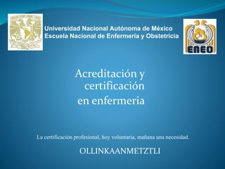 Acreditación y
certificación
en enfermeria
OLLINKAANMETZTLI
La certificación profesional, hoy voluntaria, mañana una necesidad.
Universidad Nacional Autónoma de México
Escuela Nacional de Enfermería y Obstetricia
 