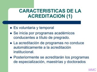 CARACTERISTICAS DE LA
ACREDITACION (1)
 Es voluntaria y temporal
 Se inicia por programas académicos
conducentes a título de pregrado.
 La acreditación de programas no conduce
automáticamente a la acreditación
institucional.
 Posteriormente se acreditarán los programas
de especialización, maestrías y doctorados
MMC
 