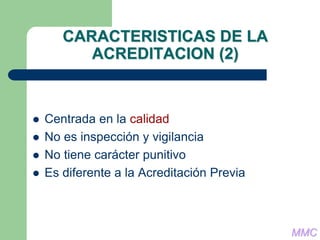 CARACTERISTICAS DE LA
ACREDITACION (2)
 Centrada en la calidad
 No es inspección y vigilancia
 No tiene carácter punitivo
 Es diferente a la Acreditación Previa
MMC
 