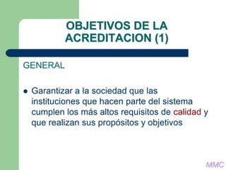 OBJETIVOS DE LA
ACREDITACION (1)
GENERAL
 Garantizar a la sociedad que las
instituciones que hacen parte del sistema
cumplen los más altos requisitos de calidad y
que realizan sus propósitos y objetivos
MMC
 