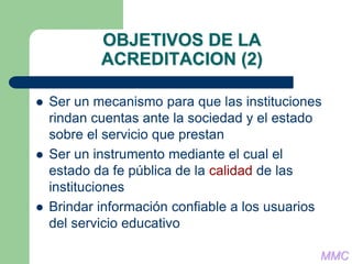 OBJETIVOS DE LA
ACREDITACION (2)
 Ser un mecanismo para que las instituciones
rindan cuentas ante la sociedad y el estado
sobre el servicio que prestan
 Ser un instrumento mediante el cual el
estado da fe pública de la calidad de las
instituciones
 Brindar información confiable a los usuarios
del servicio educativo
MMC
 