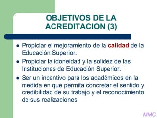 OBJETIVOS DE LA
ACREDITACION (3)
 Propiciar el mejoramiento de la calidad de la
Educación Superior.
 Propiciar la idoneidad y la solidez de las
Instituciones de Educación Superior.
 Ser un incentivo para los académicos en la
medida en que permita concretar el sentido y
credibilidad de su trabajo y el reconocimiento
de sus realizaciones
MMC
 